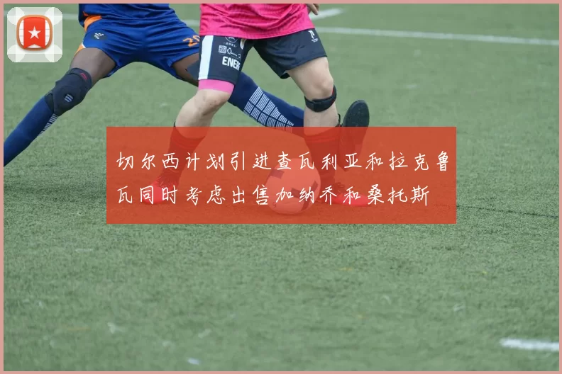 切尔西计划引进查瓦利亚和拉克鲁瓦同时考虑出售加纳乔和桑托斯